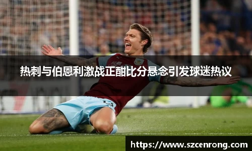 热刺与伯恩利激战正酣比分悬念引发球迷热议