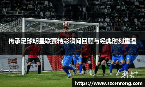 传承足球明星联赛精彩瞬间回顾与经典时刻重温